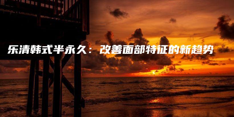 乐清韩式半永久：改善面部特征的新趋势插图
