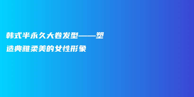 韩式半永久大卷发型——塑造典雅柔美的女性形象插图