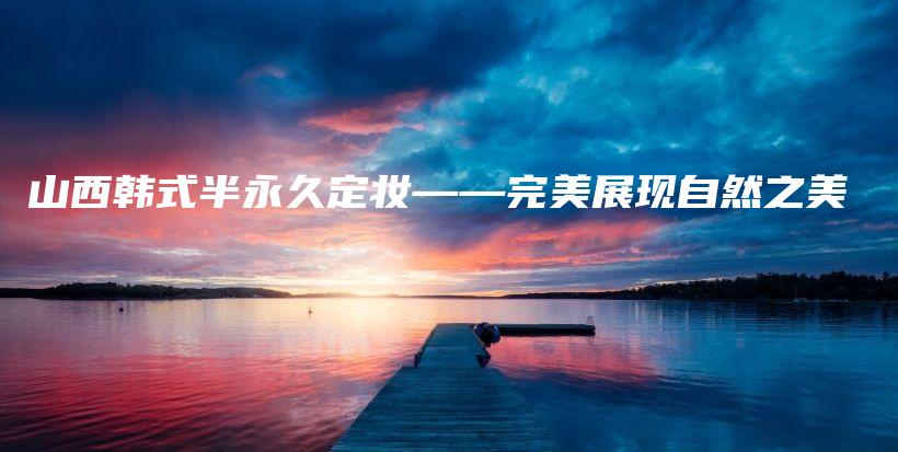 山西韩式半永久定妆——完美展现自然之美插图
