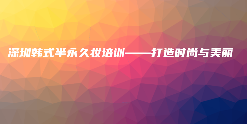 深圳韩式半永久妆培训——打造时尚与美丽插图