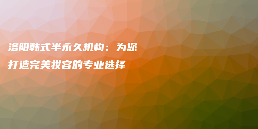 洛阳韩式半永久机构：为您打造完美妆容的专业选择插图
