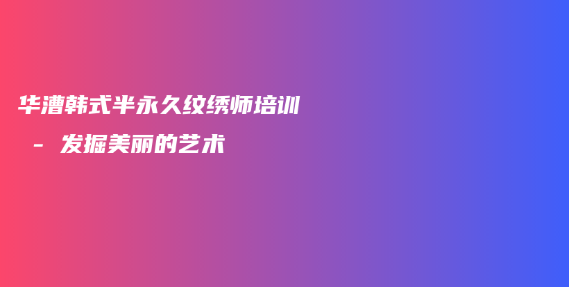 华漕韩式半永久纹绣师培训 – 发掘美丽的艺术插图