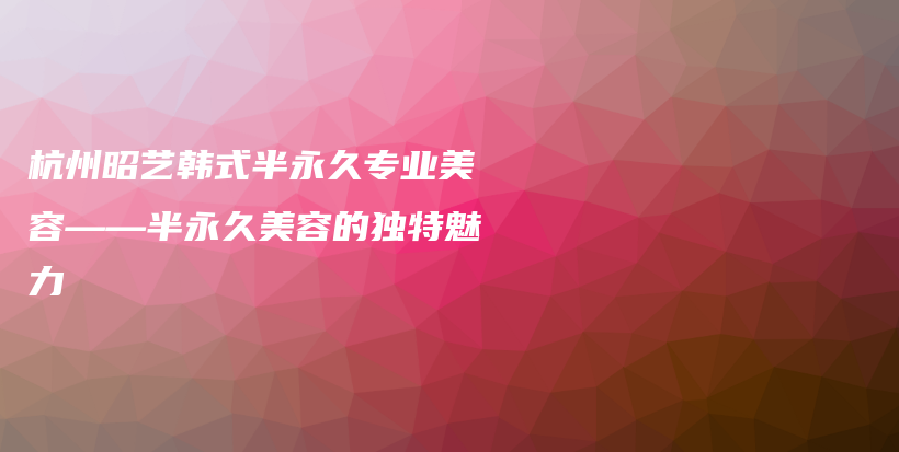 杭州昭艺韩式半永久专业美容——半永久美容的独特魅力插图