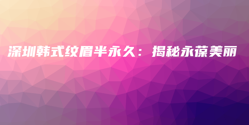 深圳韩式纹眉半永久：揭秘永葆美丽插图