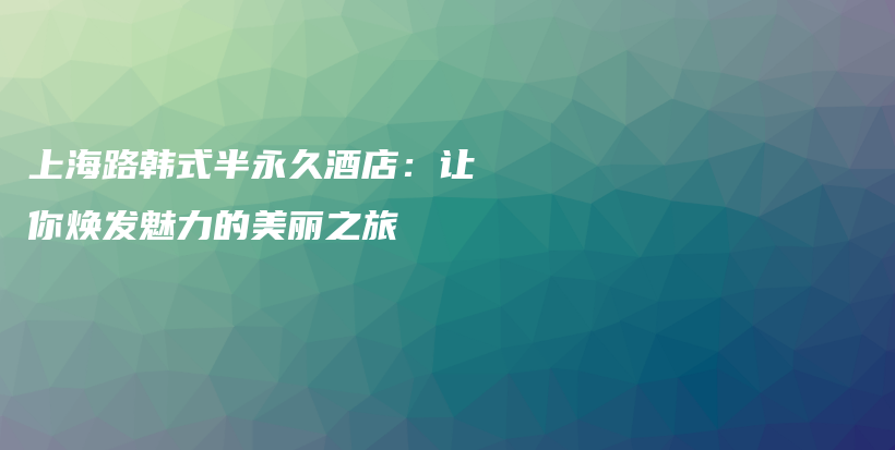 上海路韩式半永久酒店：让你焕发魅力的美丽之旅插图