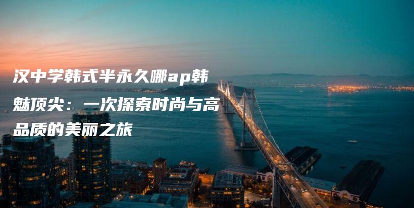 汉中学韩式半永久哪ap韩魅顶尖：一次探索时尚与高品质的美丽之旅插图