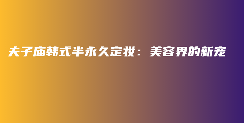 夫子庙韩式半永久定妆：美容界的新宠插图