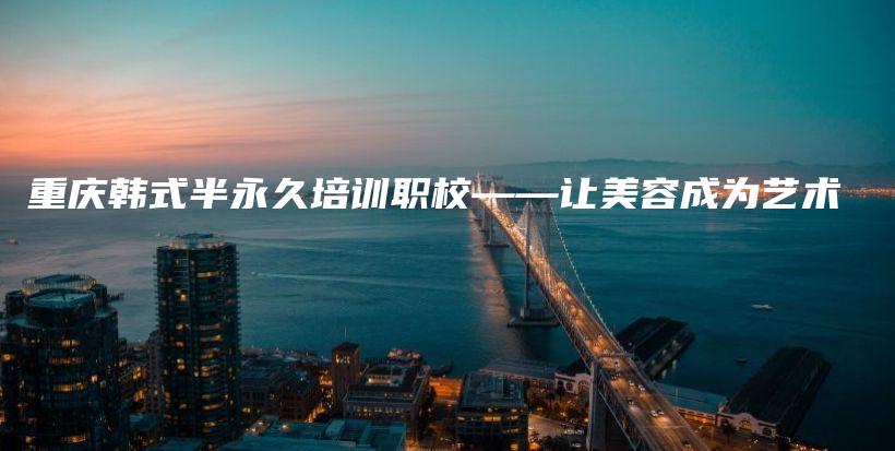 重庆韩式半永久培训职校——让美容成为艺术插图