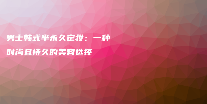男士韩式半永久定妆：一种时尚且持久的美容选择插图