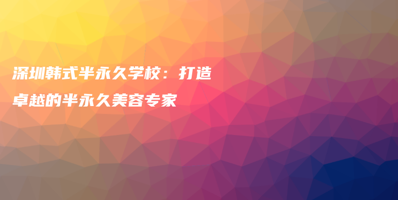 深圳韩式半永久学校：打造卓越的半永久美容专家插图