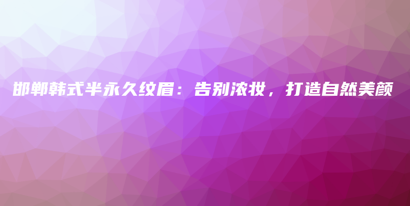邯郸韩式半永久纹眉：告别浓妆，打造自然美颜插图