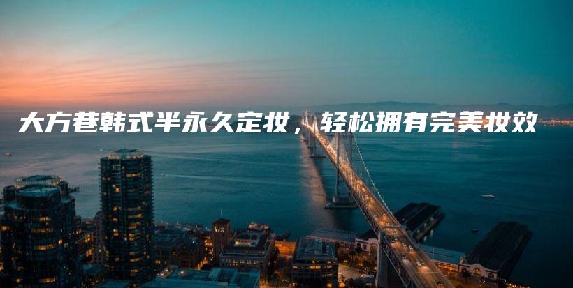 大方巷韩式半永久定妆，轻松拥有完美妆效插图