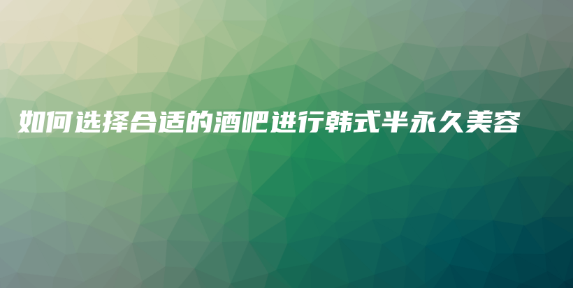 如何选择合适的酒吧进行韩式半永久美容插图