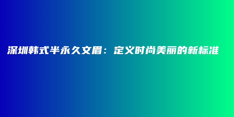 深圳韩式半永久文眉：定义时尚美丽的新标准插图