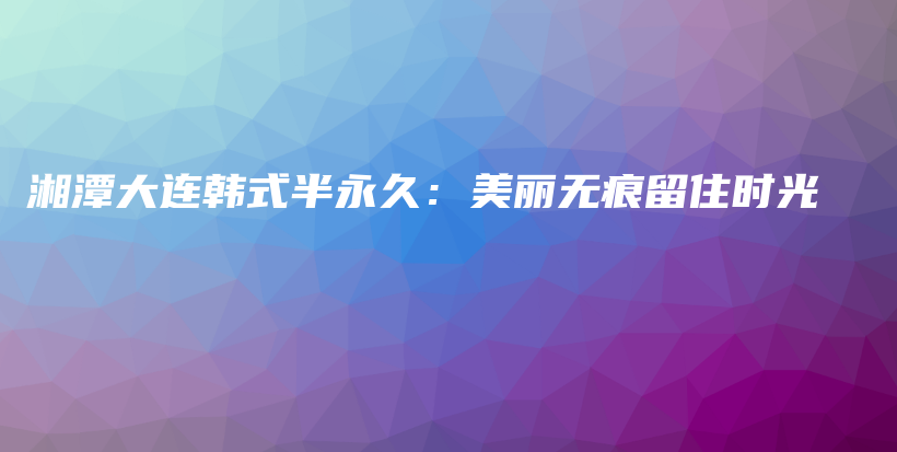 湘潭大连韩式半永久：美丽无痕留住时光插图