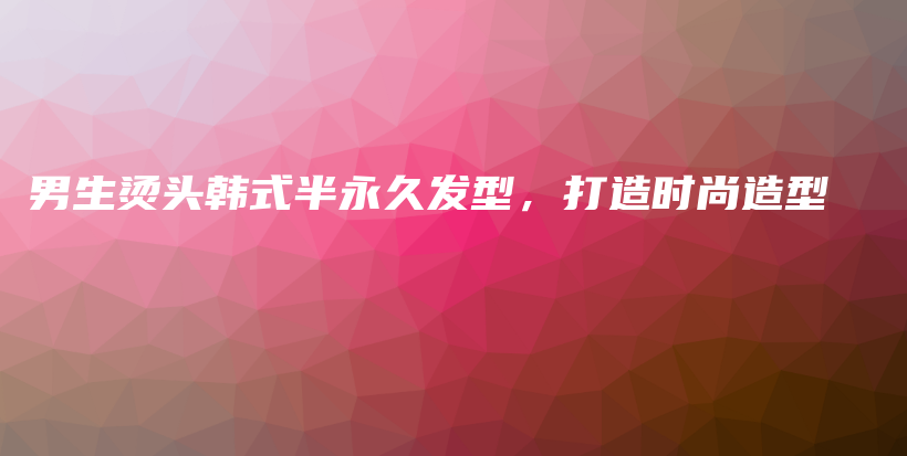 男生烫头韩式半永久发型，打造时尚造型插图