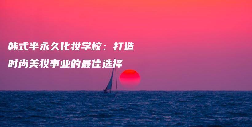 韩式半永久化妆学校：打造时尚美妆事业的最佳选择插图