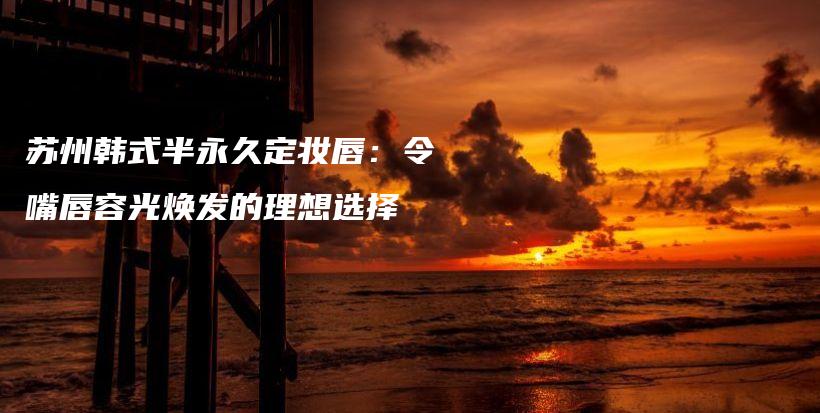 苏州韩式半永久定妆唇：令嘴唇容光焕发的理想选择插图