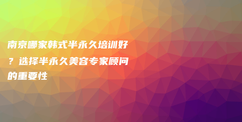 南京哪家韩式半永久培训好？选择半永久美容专家顾问的重要性插图