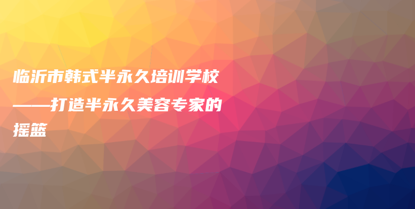 临沂市韩式半永久培训学校——打造半永久美容专家的摇篮插图