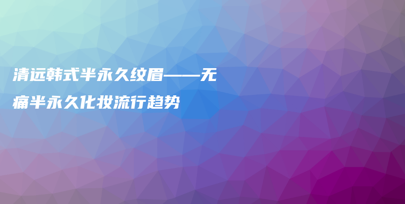 清远韩式半永久纹眉——无痛半永久化妆流行趋势插图