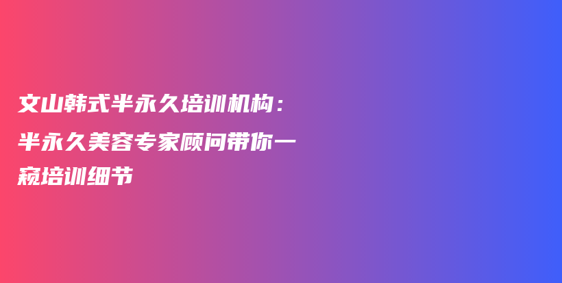 文山韩式半永久培训机构：半永久美容专家顾问带你一窥培训细节插图