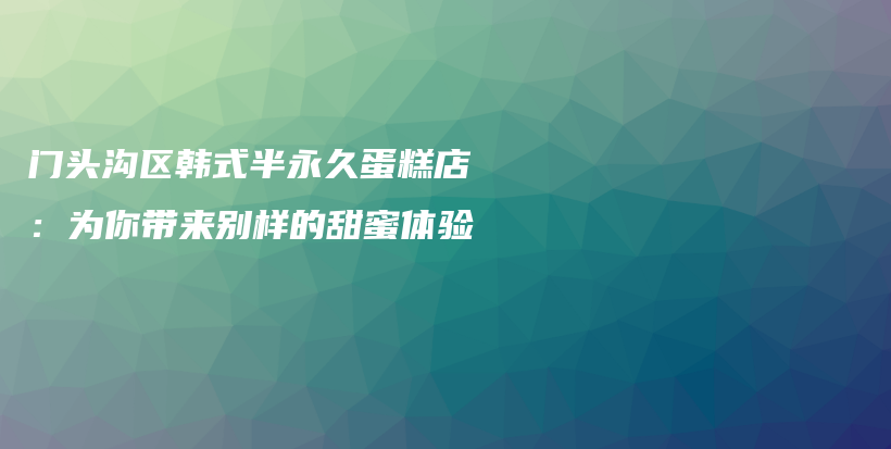 门头沟区韩式半永久蛋糕店：为你带来别样的甜蜜体验插图