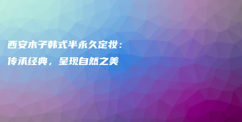 西安木子韩式半永久定妆：传承经典，呈现自然之美插图