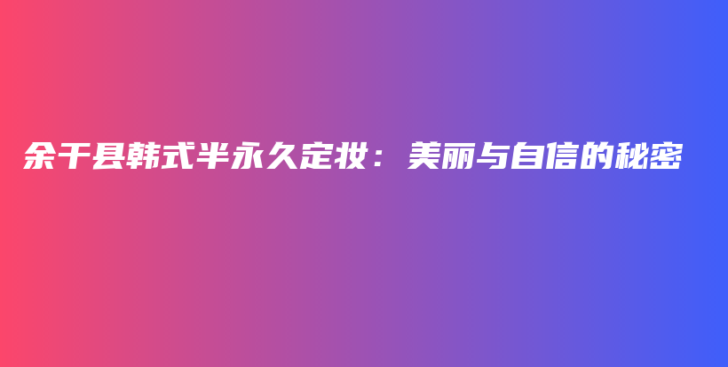余干县韩式半永久定妆：美丽与自信的秘密插图
