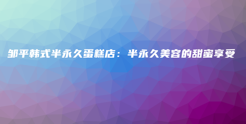 邹平韩式半永久蛋糕店：半永久美容的甜蜜享受插图