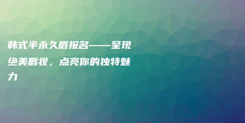 韩式半永久唇报名——呈现绝美唇妆，点亮你的独特魅力插图