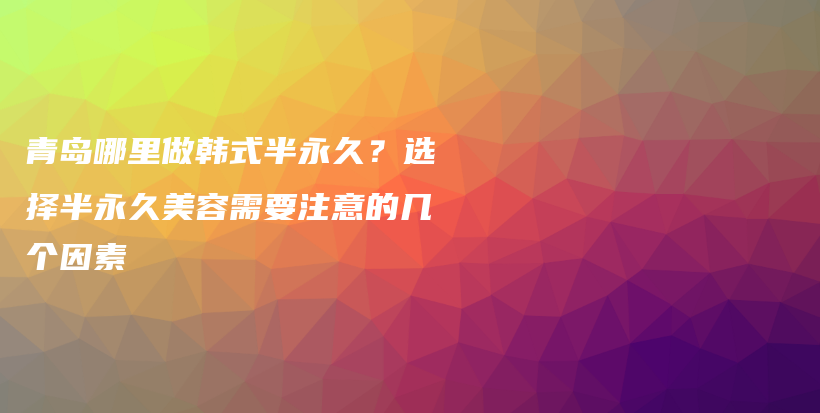 青岛哪里做韩式半永久？选择半永久美容需要注意的几个因素插图
