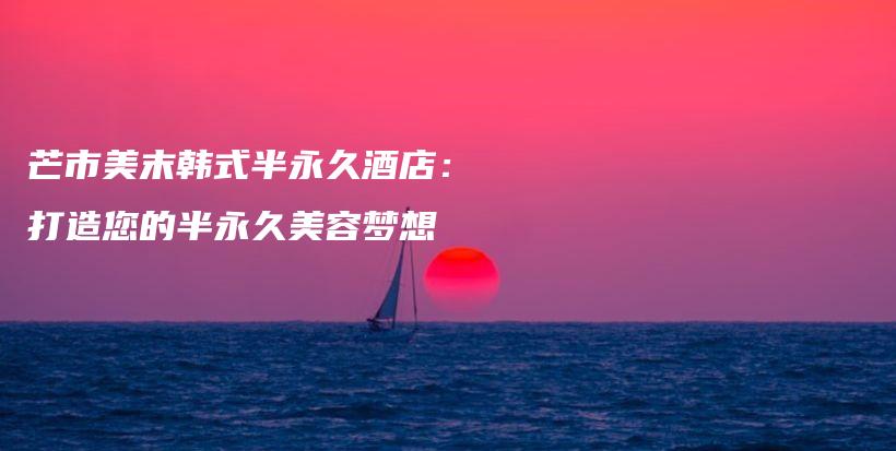 芒市美末韩式半永久酒店：打造您的半永久美容梦想插图