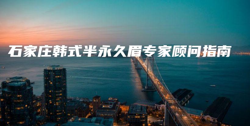 石家庄韩式半永久眉专家顾问指南插图