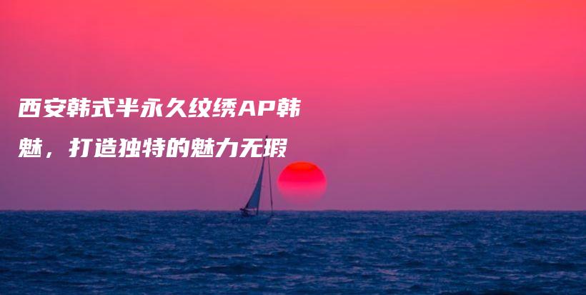 西安韩式半永久纹绣AP韩魅，打造独特的魅力无瑕插图