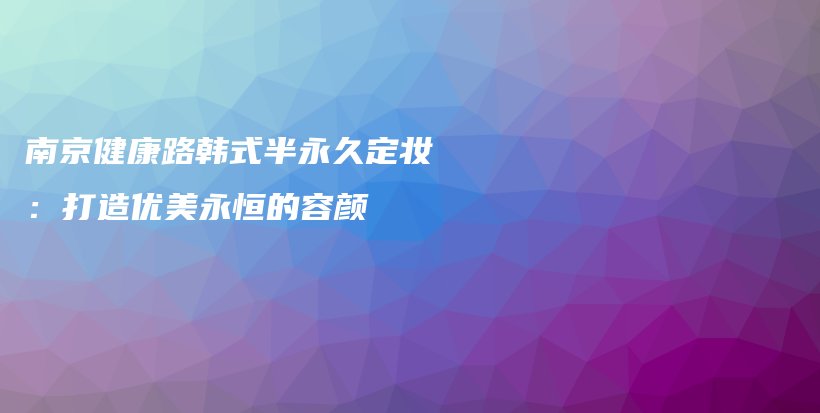南京健康路韩式半永久定妆：打造优美永恒的容颜插图