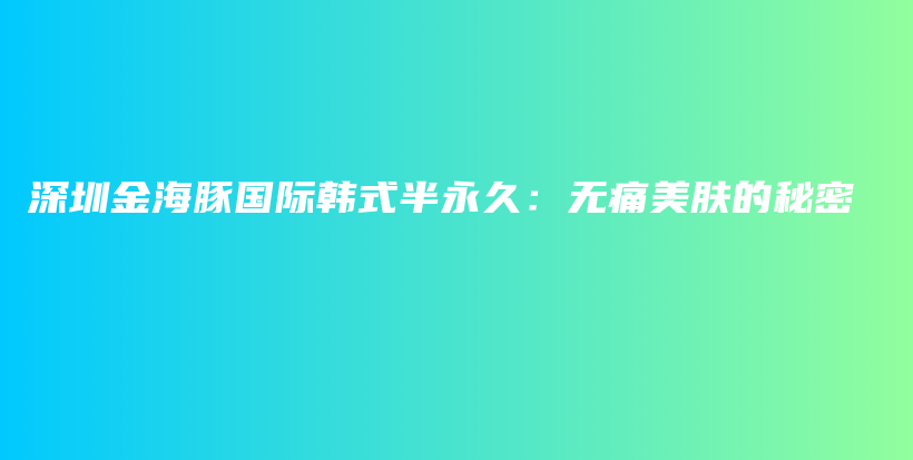 深圳金海豚国际韩式半永久：无痛美肤的秘密插图