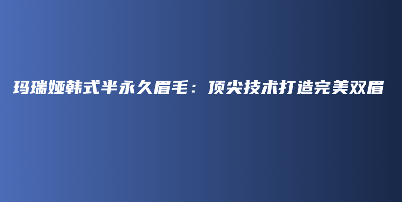 玛瑞娅韩式半永久眉毛：顶尖技术打造完美双眉插图