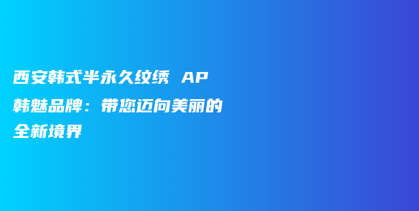 西安韩式半永久纹绣 AP韩魅品牌：带您迈向美丽的全新境界插图