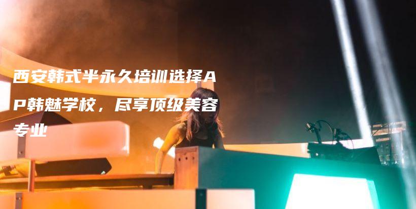 西安韩式半永久培训选择AP韩魅学校，尽享顶级美容专业插图