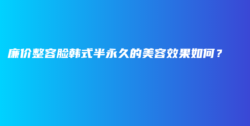 廉价整容脸韩式半永久的美容效果如何？插图
