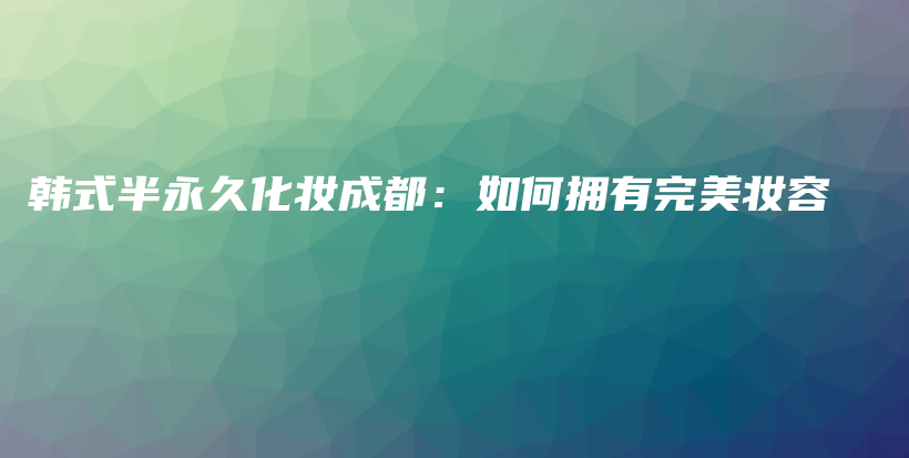 韩式半永久化妆成都：如何拥有完美妆容插图