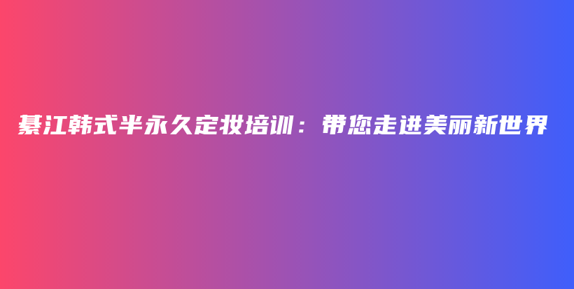 綦江韩式半永久定妆培训：带您走进美丽新世界插图
