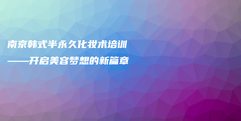 南京韩式半永久化妆术培训——开启美容梦想的新篇章插图