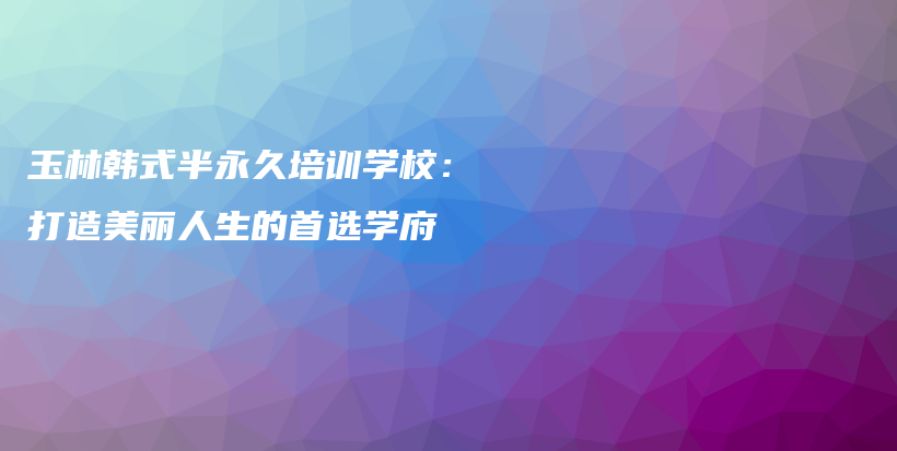 玉林韩式半永久培训学校：打造美丽人生的首选学府插图