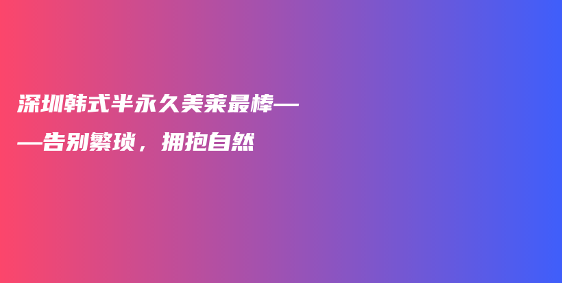 深圳韩式半永久美莱最棒——告别繁琐，拥抱自然插图