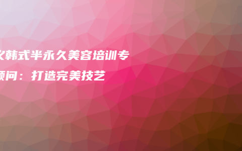 顺义韩式半永久美容培训专家顾问：打造完美技艺