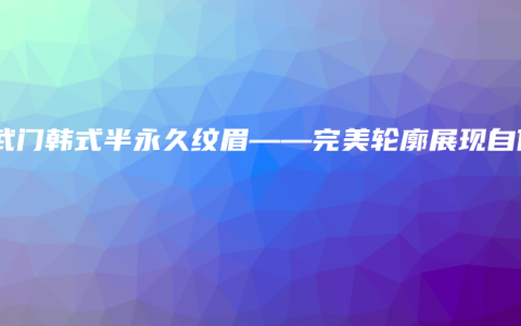 玄武门韩式半永久纹眉——完美轮廓展现自信