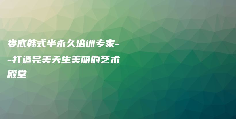 娄底韩式半永久培训专家–打造完美天生美丽的艺术殿堂插图