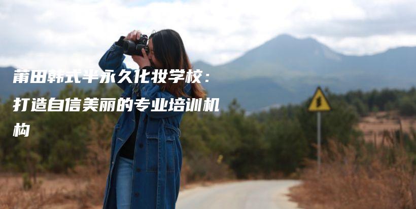 莆田韩式半永久化妆学校：打造自信美丽的专业培训机构插图
